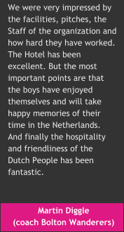Martin Diggle  (coach Bolton Wanderers) We were very impressed by  the facilities, pitches, the  Staff of the organization and how hard they have worked.  The Hotel has been  excellent. But the most  important points are that  the boys have enjoyed  themselves and will take  happy memories of their  time in the Netherlands.  And finally the hospitality  and friendliness of the  Dutch People has been  fantastic.