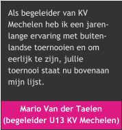 Mario Van der Taelen  (begeleider U13 KV Mechelen) Als begeleider van KV  Mechelen heb ik een jaren- lange ervaring met buiten- landse toernooien en om  eerlijk te zijn, jullie  toernooi staat nu bovenaan  mijn lijst.