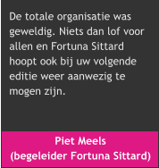 Piet Meels  (begeleider Fortuna Sittard) De totale organisatie was  geweldig. Niets dan lof voor  allen en Fortuna Sittard  hoopt ook bij uw volgende  editie weer aanwezig te  mogen zijn.