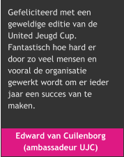 Edward van Cuilenborg  (ambassadeur UJC) Gefeliciteerd met een  geweldige editie van de  United Jeugd Cup.  Fantastisch hoe hard er  door zo veel mensen en  vooral de organisatie  gewerkt wordt om er ieder  jaar een succes van te  maken.