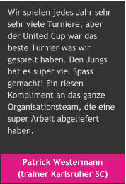 Patrick Westermann  (trainer Karlsruher SC) Wir spielen jedes Jahr sehr  sehr viele Turniere, aber  der United Cup war das  beste Turnier was wir  gespielt haben. Den Jungs  hat es super viel Spass  gemacht! Ein riesen  Kompliment an das ganze  Organisationsteam, die eine  super Arbeit abgeliefert  haben.