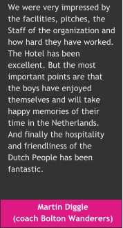 Martin Diggle  (coach Bolton Wanderers) We were very impressed by  the facilities, pitches, the  Staff of the organization and how hard they have worked.  The Hotel has been  excellent. But the most  important points are that  the boys have enjoyed  themselves and will take  happy memories of their  time in the Netherlands.  And finally the hospitality  and friendliness of the  Dutch People has been  fantastic.